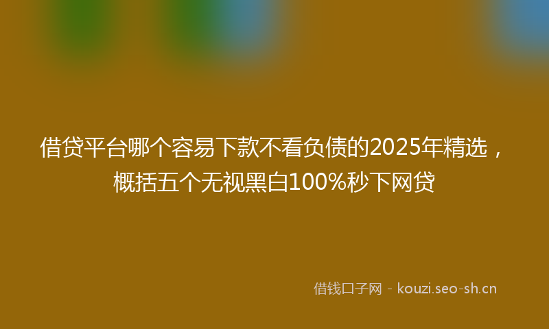 借贷平台哪个容易下款不看负债的2025年精选，概括五个无视黑白100%秒下网贷