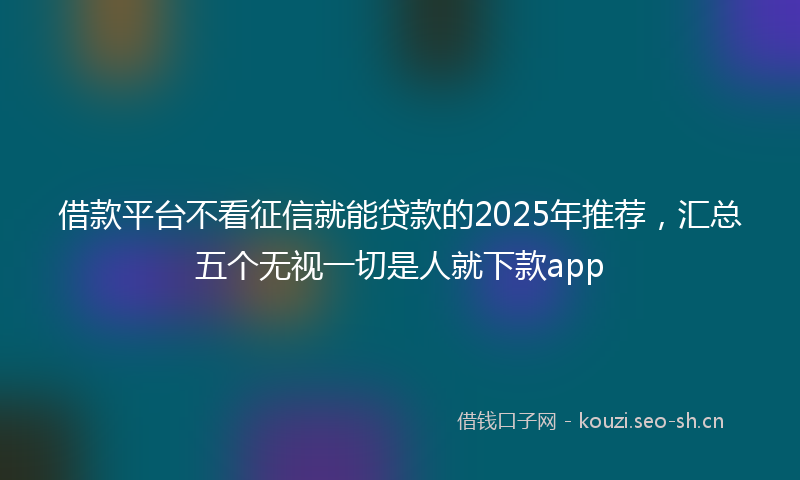 借款平台不看征信就能贷款的2025年推荐，汇总五个无视一切是人就下款app