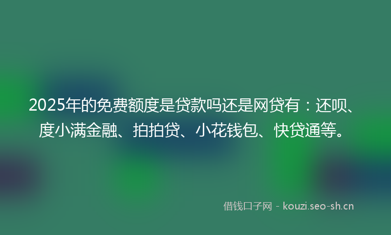 2025年的免费额度是贷款吗还是网贷有：还呗、度小满金融、拍拍贷、小花钱包、快贷通等。