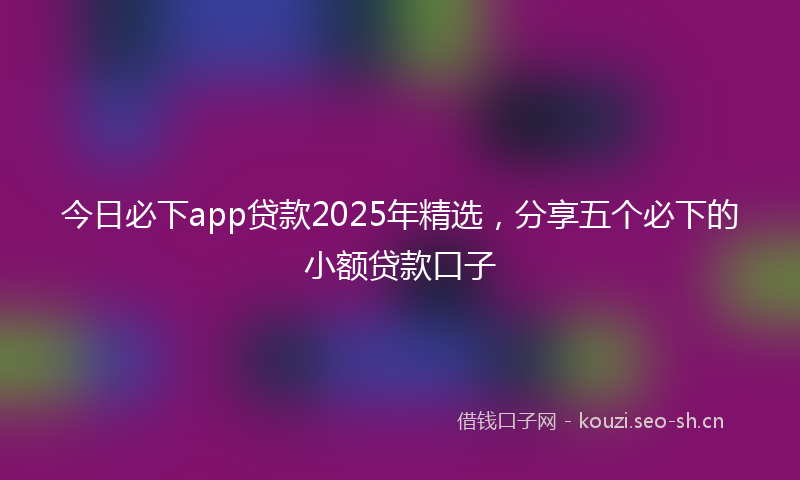 今日必下app贷款2025年精选，分享五个必下的小额贷款口子