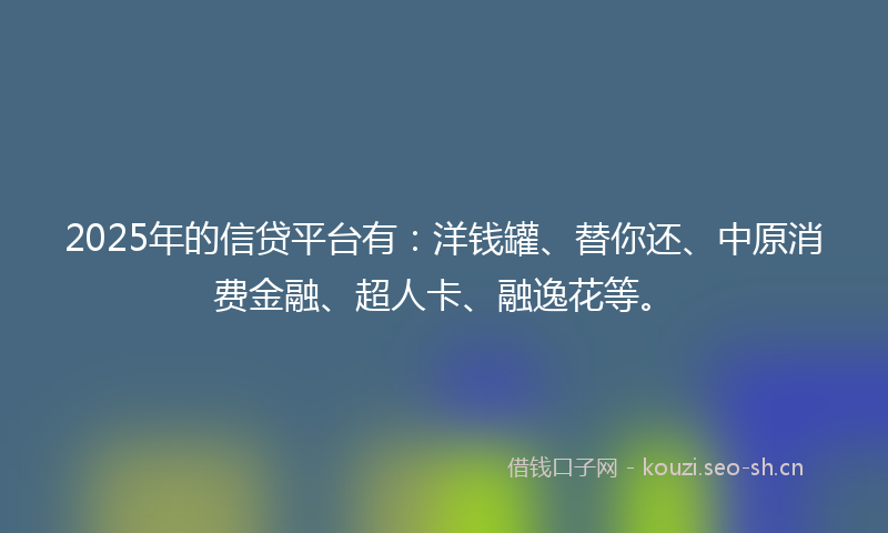 2025年的信贷平台有：洋钱罐、替你还、中原消费金融、超人卡、融逸花等。