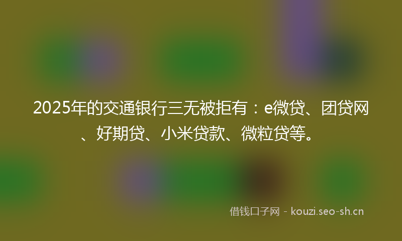 2025年的交通银行三无被拒有：e微贷、团贷网、好期贷、小米贷款、微粒贷等。
