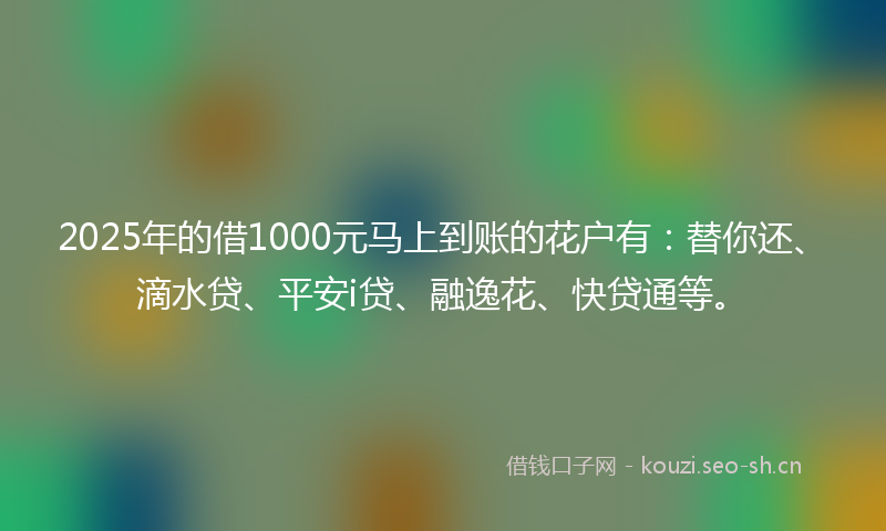 2025年的借1000元马上到账的花户有：替你还、滴水贷、平安i贷、融逸花、快贷通等。