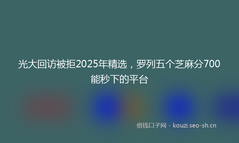 光大回访被拒2025年精选，罗列五个芝麻分700能秒下的平台