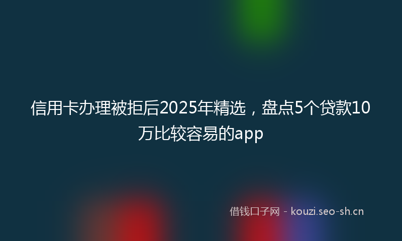 信用卡办理被拒后2025年精选，盘点5个贷款10万比较容易的app