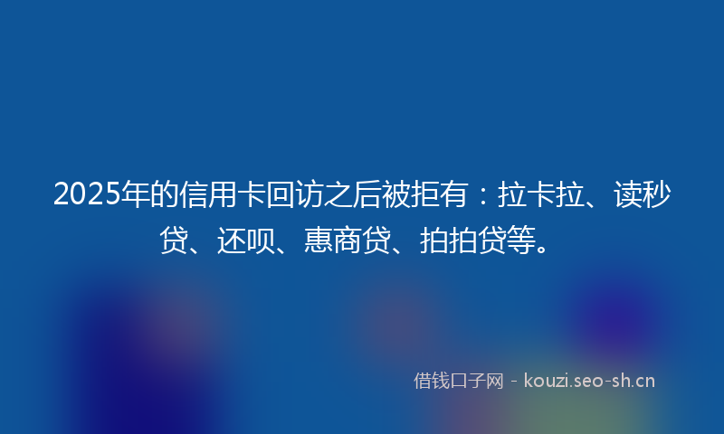 2025年的信用卡回访之后被拒有：拉卡拉、读秒贷、还呗、惠商贷、拍拍贷等。