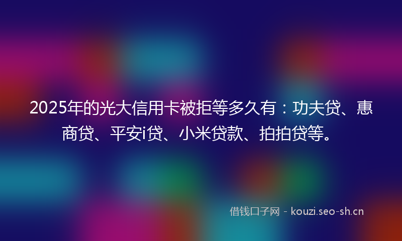 2025年的光大信用卡被拒等多久有：功夫贷、惠商贷、平安i贷、小米贷款、拍拍贷等。