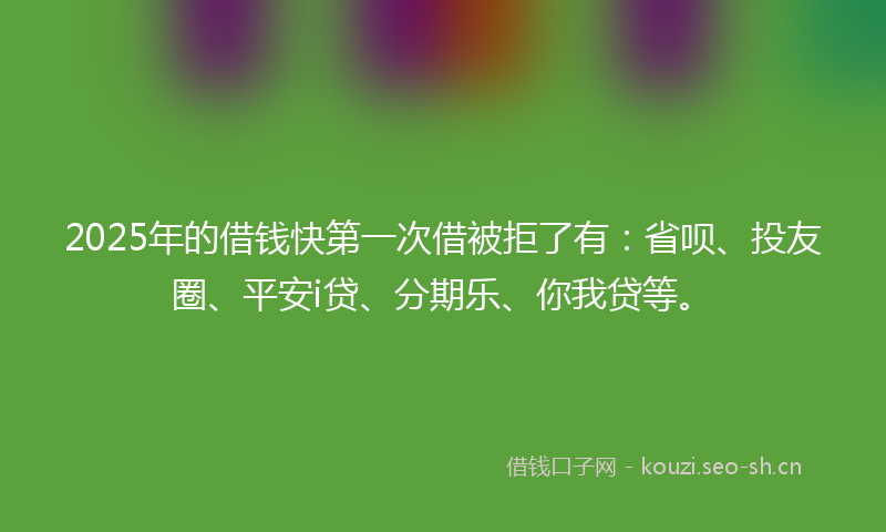 2025年的借钱快第一次借被拒了有：省呗、投友圈、平安i贷、分期乐、你我贷等。