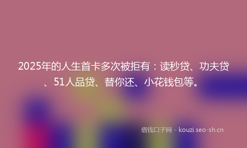 2025年的人生首卡多次被拒有：读秒贷、功夫贷、51人品贷、替你还、小花钱包等。