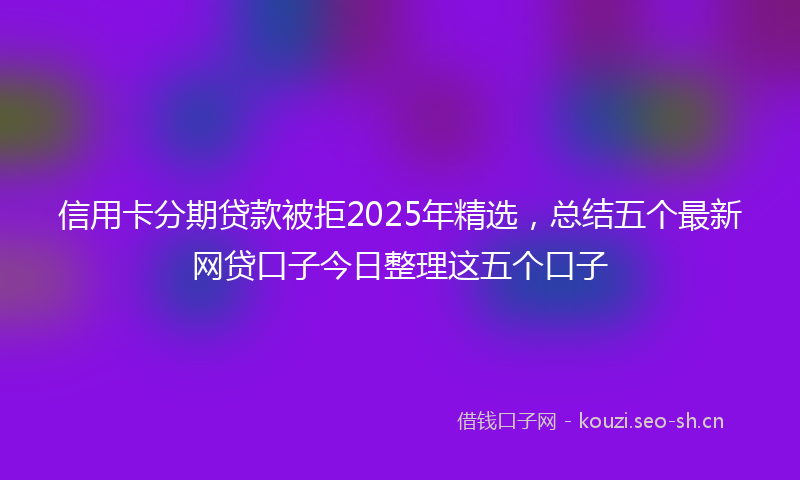 信用卡分期贷款被拒2025年精选，总结五个最新网贷口子今日整理这五个口子