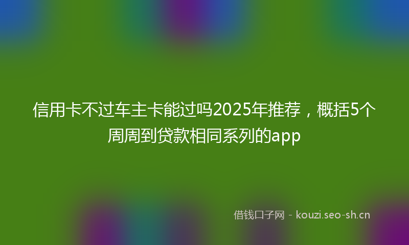 信用卡不过车主卡能过吗2025年推荐,概括5个周周到贷款相同系列的app