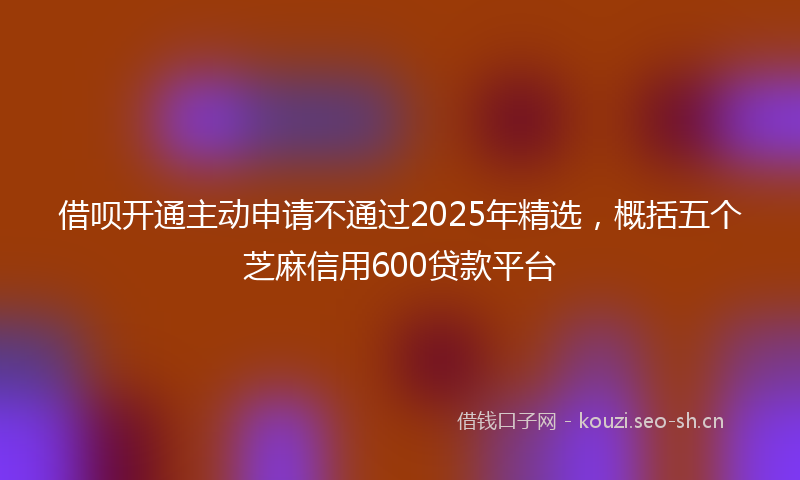 借呗开通主动申请不通过2025年精选，概括五个芝麻信用600贷款平台