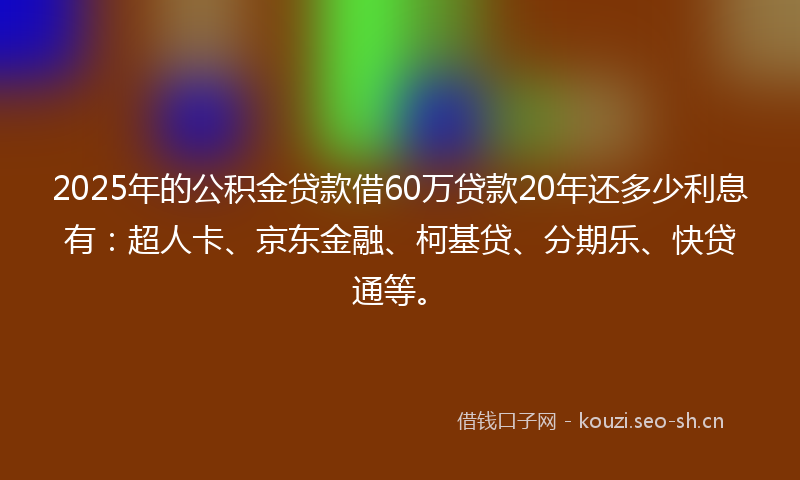 2025年的公积金贷款借60万贷款20年还多少利息有：超人卡、京东金融、柯基贷、分期乐、快贷通等。
