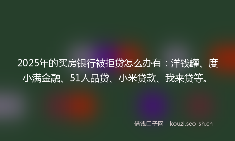 2025年的买房银行被拒贷怎么办有:洋钱罐、度小满金融、51人品贷、小米贷款、我来贷等。