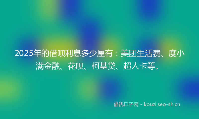 2025年的借呗利息多少厘有：美团生活费、度小满金融、花呗、柯基贷、超人卡等。