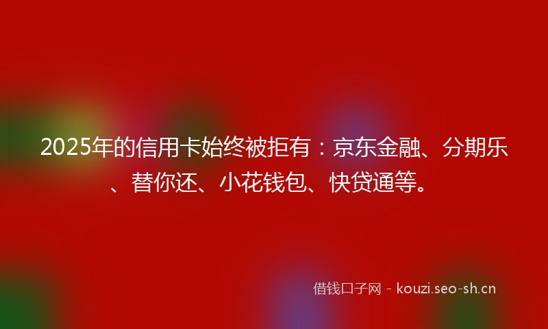 2025年的信用卡始终被拒有：京东金融、分期乐、替你还、小花钱包、快贷通等。