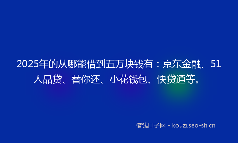 2025年的从哪能借到五万块钱有：京东金融、51人品贷、替你还、小花钱包、快贷通等。