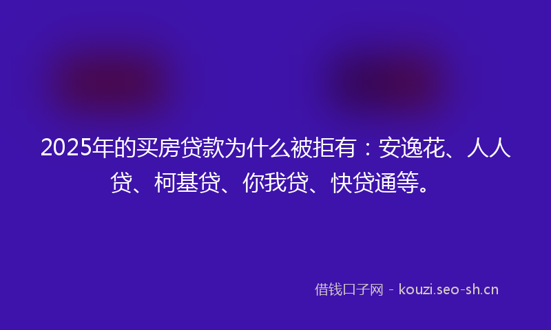2025年的买房贷款为什么被拒有：安逸花、人人贷、柯基贷、你我贷、快贷通等。