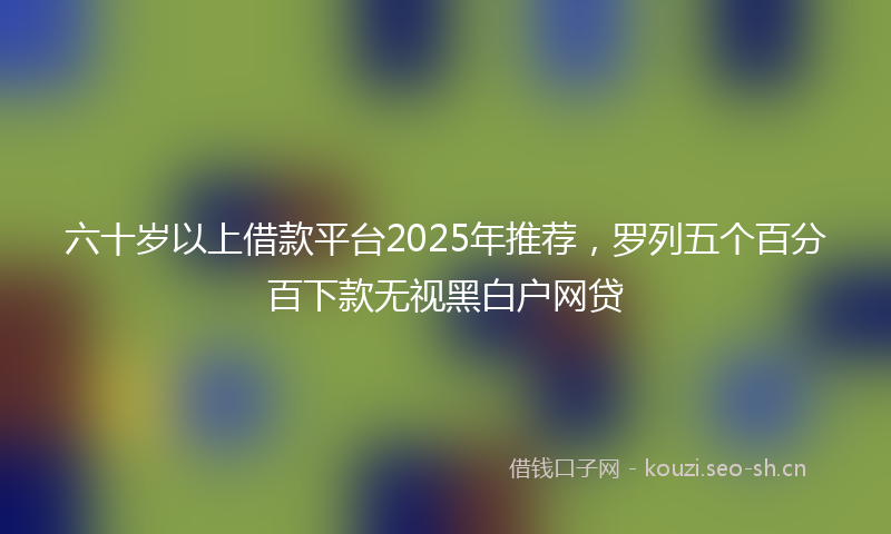 六十岁以上借款平台2025年推荐，罗列五个百分百下款无视黑白户网贷
