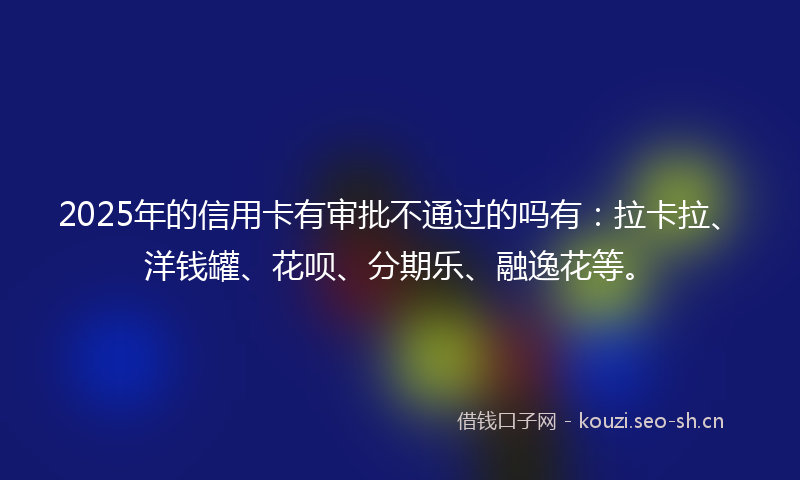 2025年的信用卡有审批不通过的吗有：拉卡拉、洋钱罐、花呗、分期乐、融逸花等。