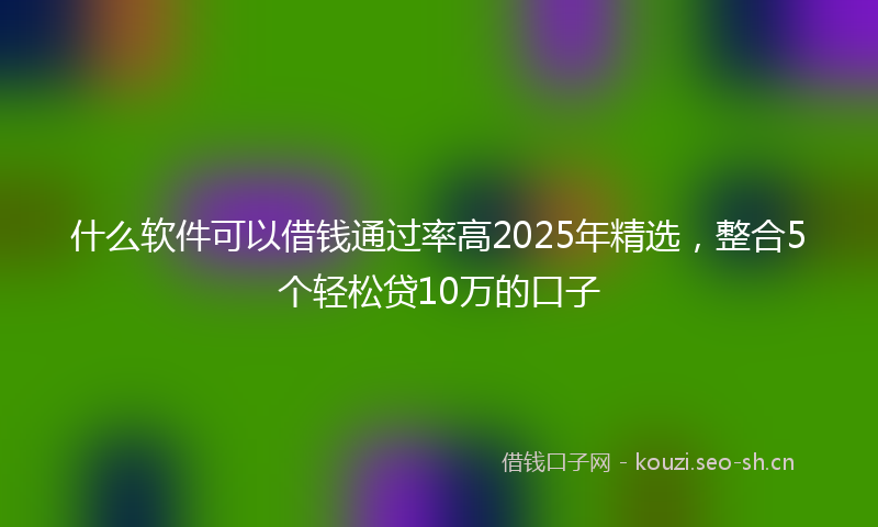什么软件可以借钱通过率高2025年精选，整合5个轻松贷10万的口子