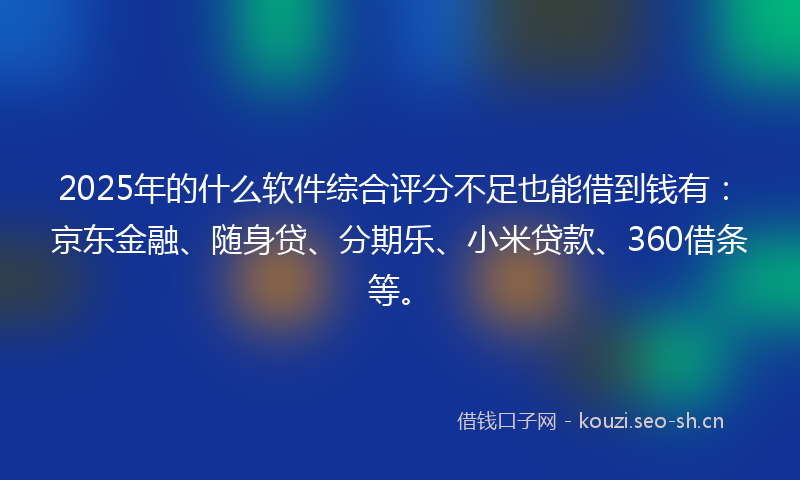 2025年的什么软件综合评分不足也能借到钱有：京东金融、随身贷、分期乐、小米贷款、360借条等。