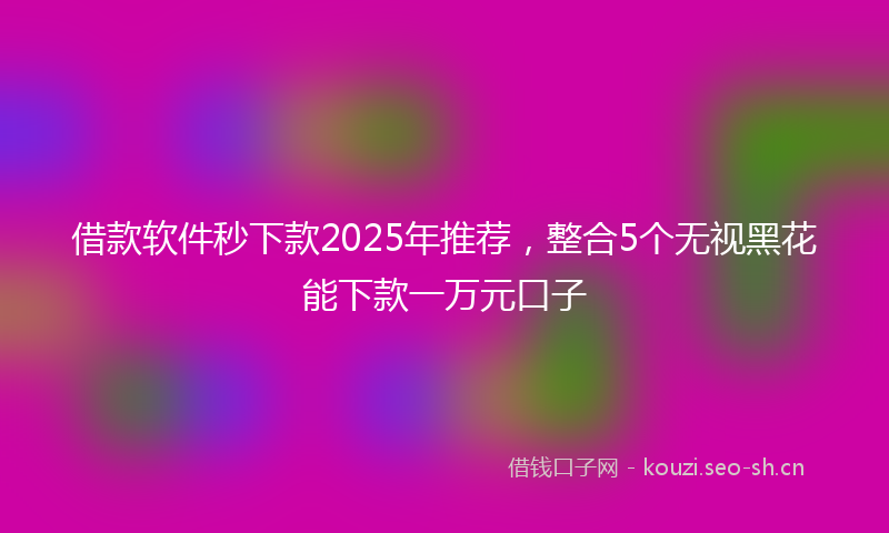 借款软件秒下款2025年推荐，整合5个无视黑花能下款一万元口子
