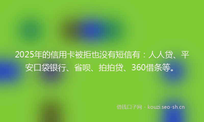 2025年的信用卡被拒也没有短信有：人人贷、平安口袋银行、省呗、拍拍贷、360借条等。