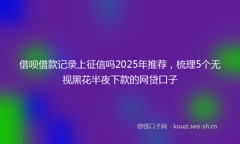 借呗借款记录上征信吗2025年推荐，梳理5个无视黑花半夜下款的网贷口子