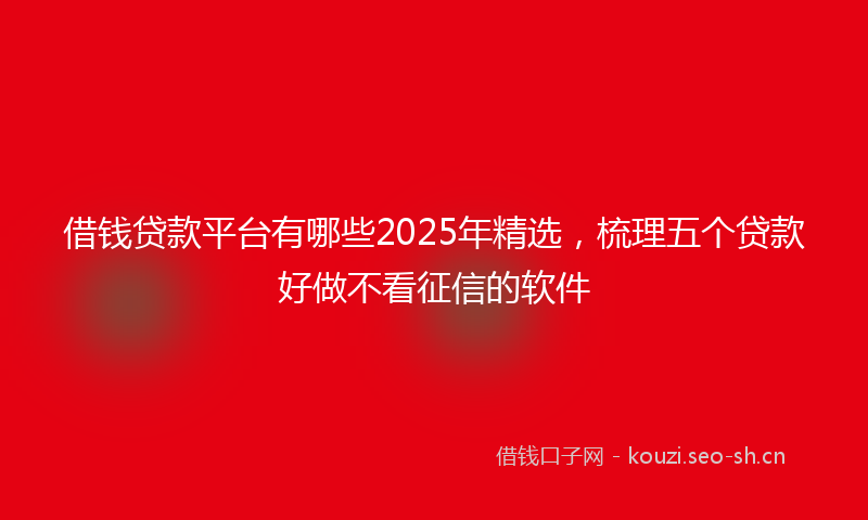 借钱贷款平台有哪些2025年精选，梳理五个贷款好做不看征信的软件