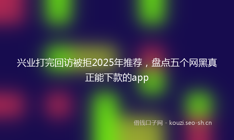 兴业打完回访被拒2025年推荐，盘点五个网黑真正能下款的app