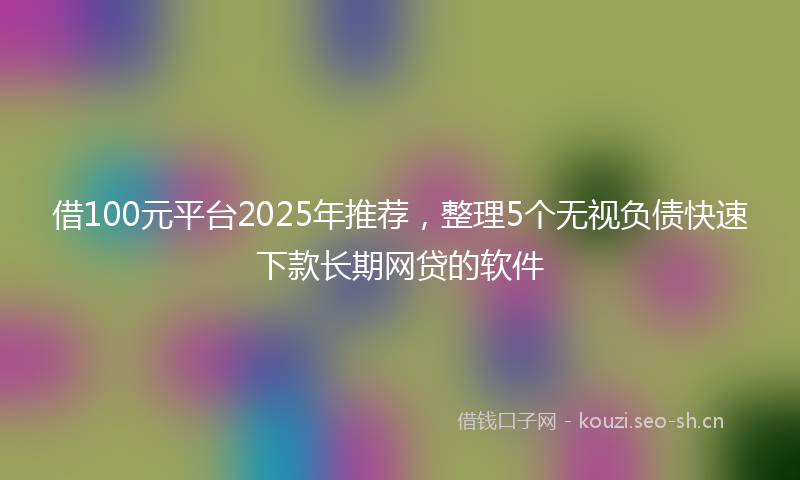 借100元平台2025年推荐，整理5个无视负债快速下款长期网贷的软件