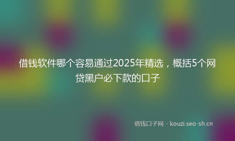 借钱软件哪个容易通过2025年精选，概括5个网贷黑户必下款的口子