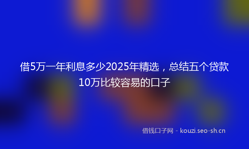 借5万一年利息多少2025年精选，总结五个贷款10万比较容易的口子