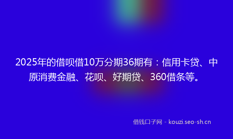 2025年的借呗借10万分期36期有：信用卡贷、中原消费金融、花呗、好期贷、360借条等。