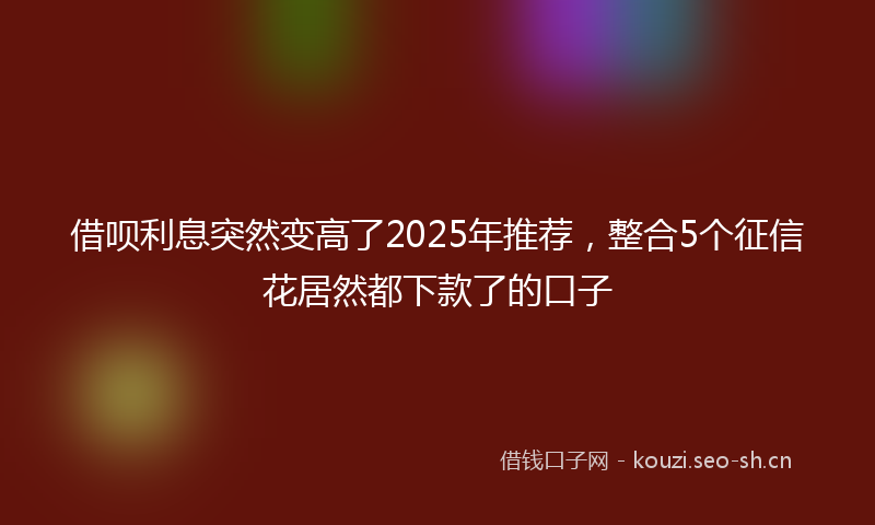 借呗利息突然变高了2025年推荐,整合5个征信花居然都下款了的口子