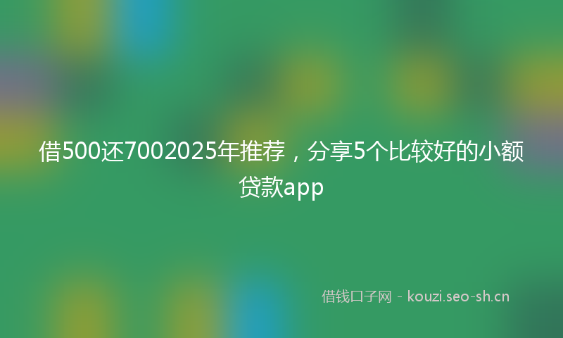 借500还7002025年推荐,分享5个比较好的小额贷款app