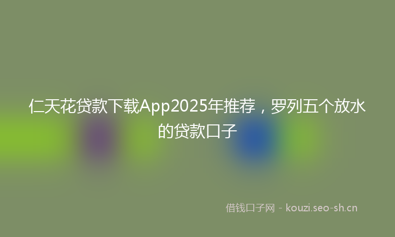 仁天花贷款下载App2025年推荐，罗列五个放水的贷款口子
