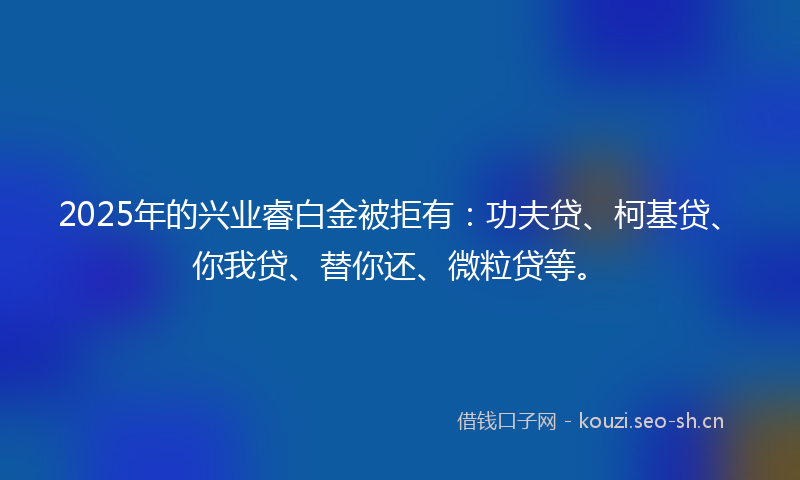 2025年的兴业睿白金被拒有：功夫贷、柯基贷、你我贷、替你还、微粒贷等。