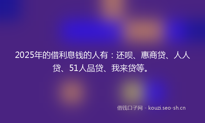 2025年的借利息钱的人有:还呗、惠商贷、人人贷、51人品贷、我来贷等。