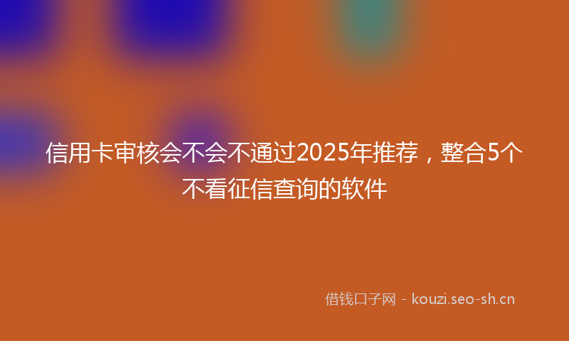 信用卡审核会不会不通过2025年推荐，整合5个不看征信查询的软件