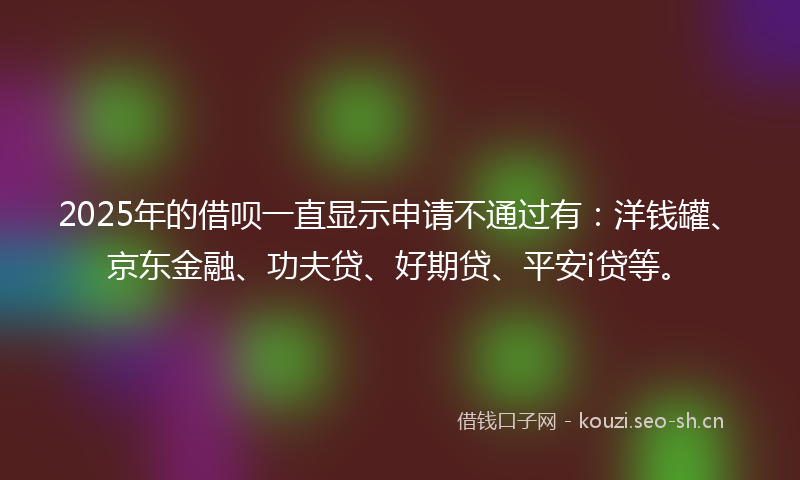 2025年的借呗一直显示申请不通过有:洋钱罐、京东金融、功夫贷、好期贷、平安i贷等。