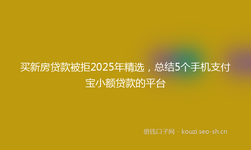 买新房贷款被拒2025年精选，总结5个手机支付宝小额贷款的平台