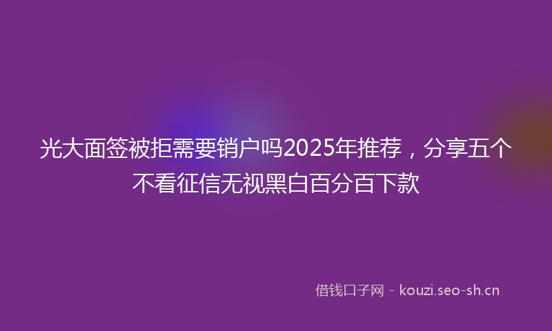 光大面签被拒需要销户吗2025年推荐，分享五个不看征信无视黑白百分百下款