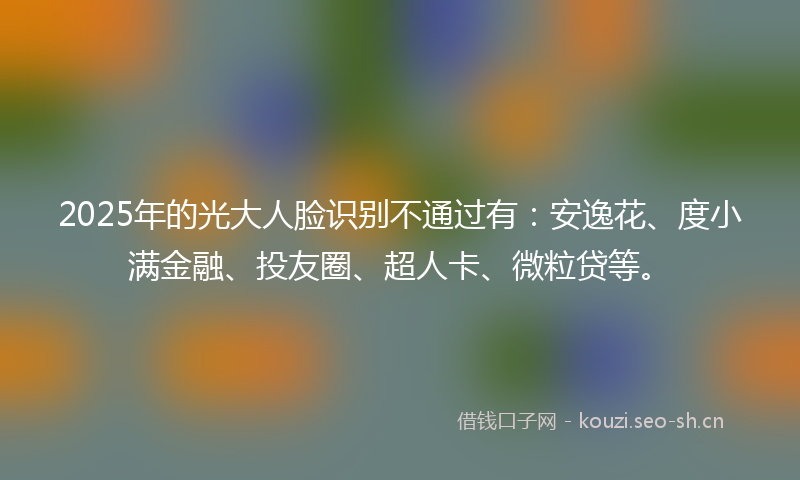 2025年的光大人脸识别不通过有：安逸花、度小满金融、投友圈、超人卡、微粒贷等。
