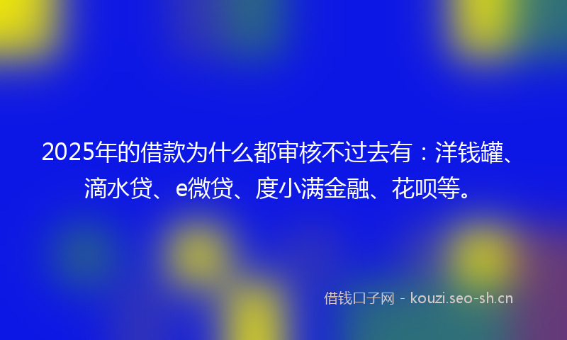 2025年的借款为什么都审核不过去有：洋钱罐、滴水贷、e微贷、度小满金融、花呗等。