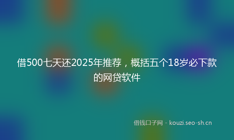 借500七天还2025年推荐，概括五个18岁必下款的网贷软件