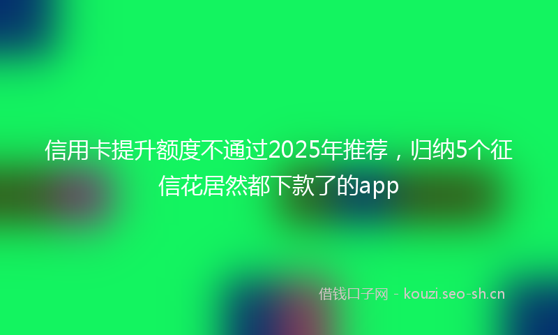 信用卡提升额度不通过2025年推荐，归纳5个征信花居然都下款了的app
