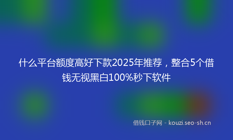什么平台额度高好下款2025年推荐，整合5个借钱无视黑白100%秒下软件