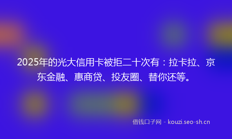 2025年的光大信用卡被拒二十次有：拉卡拉、京东金融、惠商贷、投友圈、替你还等。